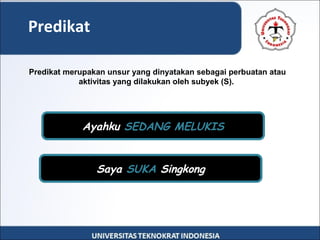 Predikat
Predikat merupakan unsur yang dinyatakan sebagai perbuatan atau
aktivitas yang dilakukan oleh subyek (S).
Ayahku SEDANG MELUKIS
Saya SUKA Singkong
 