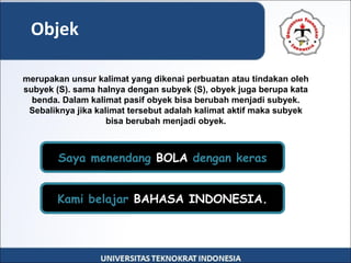 Objek
merupakan unsur kalimat yang dikenai perbuatan atau tindakan oleh
subyek (S). sama halnya dengan subyek (S), obyek juga berupa kata
benda. Dalam kalimat pasif obyek bisa berubah menjadi subyek.
Sebaliknya jika kalimat tersebut adalah kalimat aktif maka subyek
bisa berubah menjadi obyek.
Kami belajar BAHASA INDONESIA.
Saya menendang BOLA dengan keras
 