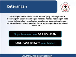 Keterangan
Keterangan adalah unsur dalam kalimat yang berfungsi untuk
menerangkan keseluruhan bagian kalimat. Adanya keterangan pada
suatu kalimat akan menjelaskan bagaimana, kapan, dan di mana
peristiwa dalam kalimat tersebut. Suatu keterangan dapat terletak di
mana saja.
PAGI-PAGI SEKALI kami berlari
Saya bermain bola DI LAPANGAN
 