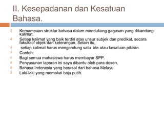 II. Kesepadanan dan Kesatuan
    Bahasa.
    Kemampuan struktur bahasa dalam mendukung gagasan yang dikandung
     kalimat.
    Setiap kalimat yang baik terdiri atas unsur subjek dan predikat, secara
     fakultatif objek dan keterangan. Selain itu,
     setiap kalimat harus mengandung satu ide atau kesatuan pikiran.
    Contoh:
    Bagi semua mahasiswa harus membayar SPP.
    Penyusunan laporan ini saya dibantu oleh para dosen.
    Bahasa Indonesia yang berasal dari bahasa Melayu.
    Laki-laki yang memakai baju putih.
 