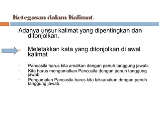 Ketegasan dalam Kalimat.
 Adanya unsur kalimat yang dipentingkan dan
    ditonjolkan.

 a.   Meletakkan kata yang ditonjolkan di awal
      kalimat
 
      Pancasila harus kita amalkan dengan penuh tanggung jawab.
     Kita harus mengamalkan Pancasila dengan penuh tanggung
      jawab.
     Pengamalan Pancasila harus kita laksanakan dengan penuh
      tanggung jawab.
 