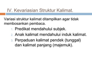 IV. Kevariasian Struktur Kalimat.
Variasi struktur kalimat ditampilkan agar tidak
membosankan pembaca.
    1.   Predikat mendahului subjek.
    2.   Anak kalimat mendahului induk kalimat.
    3.   Perpaduan kalimat pendek (tunggal)
         dan kalimat panjang (majemuk).
 