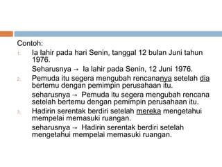 Contoh:
1.  Ia lahir pada hari Senin, tanggal 12 bulan Juni tahun
    1976.
    Seharusnya → Ia lahir pada Senin, 12 Juni 1976.
2.  Pemuda itu segera mengubah rencananya setelah dia
    bertemu dengan pemimpin perusahaan itu.
    seharusnya → Pemuda itu segera mengubah rencana
    setelah bertemu dengan pemimpin perusahaan itu.
3.  Hadirin serentak berdiri setelah mereka mengetahui
    mempelai memasuki ruangan.
    seharusnya → Hadirin serentak berdiri setelah
    mengetahui mempelai memasuki ruangan.
 
