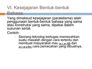 VI. Kesejajaran Bentuk-bentuk
Bahasa.
Yang dimaksud kesejajaran (paralelisme) ialah
penggunaan bentuk-bentuk bahasa yang sama
atau konstruksi yang sama, dipakai dalam
susunan serial.
Contoh:
    1.   Seorang teknolog bertugas memecahkan
         suatu masalah dengan cara tertentu dan
         membuat masyarakat mau m e m ilih dan
         m e m a ka i cara pemecahan yang dibuatnya.
 