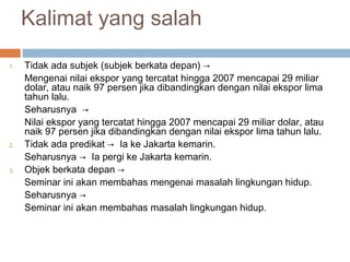 Kalimat yang salah

1.   Tidak ada subjek (subjek berkata depan) →
     Mengenai nilai ekspor yang tercatat hingga 2007 mencapai 29 miliar
     dolar, atau naik 97 persen jika dibandingkan dengan nilai ekspor lima
     tahun lalu.
     Seharusnya →
     Nilai ekspor yang tercatat hingga 2007 mencapai 29 miliar dolar, atau
     naik 97 persen jika dibandingkan dengan nilai ekspor lima tahun lalu.
2.   Tidak ada predikat → Ia ke Jakarta kemarin.
     Seharusnya → Ia pergi ke Jakarta kemarin.
3.   Objek berkata depan →
     Seminar ini akan membahas mengenai masalah lingkungan hidup.
     Seharusnya →
     Seminar ini akan membahas masalah lingkungan hidup.
 