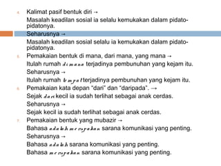 4.   Kalimat pasif bentuk diri →
     Masalah keadilan sosial ia selalu kemukakan dalam pidato-
     pidatonya.
     Seharusnya →
     Masalah keadilan sosial selalu ia kemukakan dalam pidato-
     pidatonya.
5.   Pemakaian bentuk di mana, dari mana, yang mana →
     Itulah rumah d i m a na terjadinya pembunuhan yang kejam itu.
     Seharusnya →
     Itulah rumah te m p a t terjadinya pembunuhan yang kejam itu.
6.   Pemakaian kata depan “dari” dan “daripada”. →
     Sejak d a ri kecil ia sudah terlihat sebagai anak cerdas.
     Seharusnya →
     Sejak kecil ia sudah terlihat sebagai anak cerdas.
7.   Pemakaian bentuk yang mubazir →
     Bahasa a d a la h m e rup a ka n sarana komunikasi yang penting.
     Seharusnya →
     Bahasa a d a la h sarana komunikasi yang penting.
     Bahasa m e rup a ka n sarana komunikasi yang penting.
 