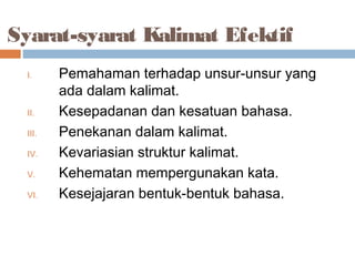 Syarat-syarat Kalimat Efektif
  I.     Pemahaman terhadap unsur-unsur yang
         ada dalam kalimat.
  II.    Kesepadanan dan kesatuan bahasa.
  III.   Penekanan dalam kalimat.
  IV.    Kevariasian struktur kalimat.
  V.     Kehematan mempergunakan kata.
  VI.    Kesejajaran bentuk-bentuk bahasa.
 
