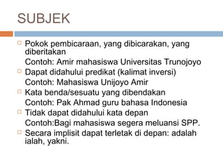 SUBJEK
   Pokok pembicaraan, yang dibicarakan, yang
    diberitakan
    Contoh: Amir mahasiswa Universitas Trunojoyo
   Dapat didahului predikat (kalimat inversi)
    Contoh: Mahasiswa Unijoyo Amir
   Kata benda/sesuatu yang dibendakan
    Contoh: Pak Ahmad guru bahasa Indonesia
   Tidak dapat didahului kata depan
    Contoh:Bagi mahasiswa segera meluansi SPP.
   Secara implisit dapat terletak di depan: adalah
    ialah, yakni.
 