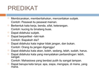 PREDIKAT
   Membicarakan, memberitahukan, menceritakan subjek.
    Contoh: Pesawat itu pesawat mainan.
   Berbentuk kata kerja, benda, sifat, keterangan.
    Contoh: kucing itu binatang buas.
   Dapat didahului subjek.
   Dapat berpartikel –lah/-kah
    Contoh: Siapakah dia?
   Dapat didahului kata ingkar tidak jangan, dan bukan.
    Contoh: Orang itu jangan diganggu!
   Dapat didahului kata akan, boleh, sedang, telah, sudah, harus.
   Dapat didahului kata yang menyatakan perbandingan: lebih,
    sangat.
    Contoh: Mahasiswa yang berdasi putih itu sangat tampan.
   Dapat berupa kata tanya: apa, siapa, mengapa, di mana, yang
    mana.
 