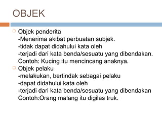 OBJEK
   Objek penderita
    -Menerima akibat perbuatan subjek.
    -tidak dapat didahului kata oleh
    -terjadi dari kata benda/sesuatu yang dibendakan.
    Contoh: Kucing itu mencincang anaknya.
   Objek pelaku
    -melakukan, bertindak sebagai pelaku
    -dapat didahului kata oleh
    -terjadi dari kata benda/sesuatu yang dibendakan
    Contoh:Orang malang itu digilas truk.
 