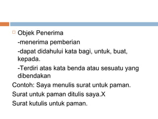 Objek Penerima
 -menerima pemberian
 -dapat didahului kata bagi, untuk, buat,
 kepada.
 -Terdiri atas kata benda atau sesuatu yang
 dibendakan
Contoh: Saya menulis surat untuk paman.
Surat untuk paman ditulis saya.X
Surat kutulis untuk paman.
 