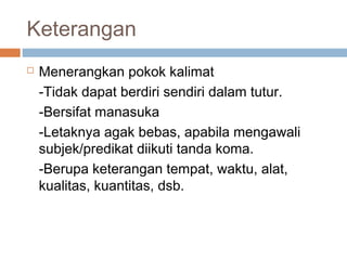 Keterangan
   Menerangkan pokok kalimat
    -Tidak dapat berdiri sendiri dalam tutur.
    -Bersifat manasuka
    -Letaknya agak bebas, apabila mengawali
    subjek/predikat diikuti tanda koma.
    -Berupa keterangan tempat, waktu, alat,
    kualitas, kuantitas, dsb.
 