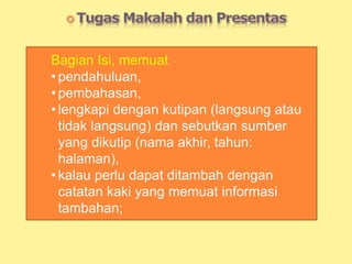 Bagian Isi, memuat
• pendahuluan,
• pembahasan,
• lengkapi dengan kutipan (langsung atau
tidak langsung) dan sebutkan sumber
yang dikutip (nama akhir, tahun:
halaman),
• kalau perlu dapat ditambah dengan
catatan kaki yang memuat informasi
tambahan;
 