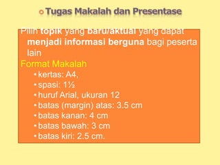 Pilih topik yang baru/aktual yang dapat
menjadi informasi berguna bagi peserta
lain
Format Makalah
• kertas: A4,
• spasi: 1½
• huruf Arial, ukuran 12
• batas (margin) atas: 3.5 cm
• batas kanan: 4 cm
• batas bawah: 3 cm
• batas kiri: 2.5 cm.
 