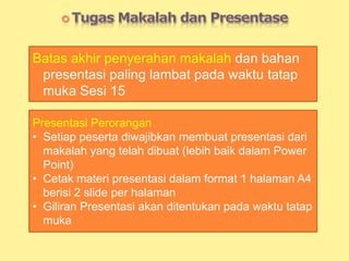 Batas akhir penyerahan makalah dan bahan
presentasi paling lambat pada waktu tatap
muka Sesi 15
Presentasi Perorangan
• Setiap peserta diwajibkan membuat presentasi dari
makalah yang telah dibuat (lebih baik dalam Power
Point)
• Cetak materi presentasi dalam format 1 halaman A4
berisi 2 slide per halaman
• Giliran Presentasi akan ditentukan pada waktu tatap
muka
 