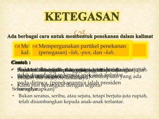 
 Meletakkan kata yang ditonjolkan itu di depan
kalimat (di awal kalimat).
• Presiden mengharapkan agar rakyat membangun
bangsa dan negara ini dengan kemampuan yang ada
pada dirinya. (penekanannya ialah presiden
mengharapkan)
 Membuat urutan kata yang bertahap
• Bukan seribu, sejuta, atau seratus, tetapi berjuta-juta rupiah,
telah disumbangkan kepada anak-anak terlantar.
Seharusnya:
• Bukan seratus, seribu, atau sejuta, tetapi berjuta-juta rupiah,
telah disumbangkan kepada anak-anak terlantar.
 Melakukan pengulangan kata (repetisi).
• Saya suka kecantikan mereka, saya suka akan
kelembutan mereka
 Melakukan pertentangan terhadap ide
yang ditonjolkan.
• Anak itu tidak malas dan curang, tetapi rajin dan jujur.
 Mempergunakan partikel penekanan
(penegasan) –lah, -pun, dan –kah.
• Saudaralah yang bertanggung jawab.
• Bisakah dia menyelesaikannya?
• Kami pun berangkat dengan segera.
 
