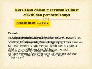 
 Banyak tombol-tombol yang dapat Anda gunakan.
Seharusnya : Banyak tombol yang dapat Anda gunakan.
 Kita harus saling tolong-menolong.
Seharusnya : Kita harus saling menolong
 Fitur terbarunya Adobe Photoshop ini lebih menarik dan
bervariasi.
Kalimat tersebut akan menjadi lebih efektif apabila
akhiran –nya dihilangkan. Sehingga menjadi :
 Fitur terbaru Adobe Photoshop ini lebih menarik dan
bervariasi.
 Saya mengetahui kalau ia kecewa.
Seharusnya: Saya mengetahui bahwa ia kecewa.
 Bola gagal masuk ke gawang.
Seharusnya: Bola tidak masuk ke gawang.
 