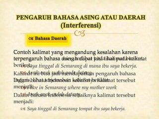 
Contoh kalimat yang mengandung kesalahan karena
terpengaruh bahasa asing terlihat pada kalimat berikut:
 Saya tinggal di Semarang di mana ibu saya bekerja.
Kalimat ini bisa jadi mendapatkan pengaruh bahasa
Inggris, lihat terjemahan kalimat berikut:
 I live in Semarang where my mother work
Dalam bahasa Indonesia sebaiknya kalimat tersebut
menjadi:
 Saya tinggal di Semarang tempat ibu saya bekerja.
Contoh kalimat yang mengandung kesalahan karena
terpengaruh bahasa daerah dapat kita lihat pada kalimat
berikut:
 Anak-anak sudah pada datang.
Dalam bahasa Indonesia sebaiknya kalimat tersebut
menjadi:
 Anak-anak sudah datang.
 