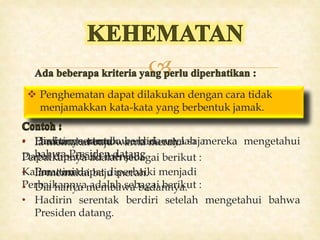 
 Penghematan dapat dilakukan dengan cara
menghilangkan pengulangan subjek.
• Hadirin serentak berdiri setelah mereka mengetahui
bahwa Presiden datang
Perbaikannya adalah sebagai berikut :
• Hadirin serentak berdiri setelah mengetahui bahwa
Presiden datang.
 Penghematan dapat dilakukan dengan cara menghindarkan
pemakaian superordinat pada hiponim kata.
• Ia memakai baju warna merah.
Perbaikannya adalah sebagai berikut :
• Ia memakai baju merah.
 Penghematan dapat dilakukan dengan cara
menghindarkan kesinoniman dalam satu kalimat.
• Dia hanya membawa badannya saja.
Kalimat ini dapat diperbaiki menjadi
• Dia hanya membawa badannya.
 Penghematan dapat dilakukan dengan cara tidak
menjamakkan kata-kata yang berbentuk jamak.
• Para tamu-tamu.
Dapat diperbaiki menjadi
• Para tamu.
 