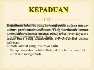 
Contoh kalimat yang unsurnya tidak padu :
• Kepada setiap pengendara mobil di Kota Jakarta harus
memiliki surat izin mengemudi. (tidak mempunyai
subjek/subjeknya tidak jelas).
Contoh kalimat yang unsurnya padu :
• Setiap penendra mobil di Kota Jakarta harus memiliki
surat izin mengemudi.
 