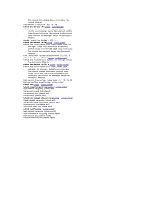 frasa nominal, dan pelengkap berupa nomina atau frasa 
nominal. Misalnya: 
Dia / mengirimi / saya / surat. = S / P / O / Pel. 
Kalimat Dasar Berpola S P K[sunting | sunting sumber] 
Kalimat dasar tipe ini memiliki unsur subjek, predikat, dan harus 
memiliki unsur keterangan karena diperlukan oleh predikat. 
Subjek berupa nomina atau frasa nominal, predikat berupa 
verba intransitif, dan keterangan berupa frasa berpreposisi. 
Misalnya: 
Mereka / berasal / dari Surabaya. = S / P / K 
Kalimat Dasar Berpola S P O K[sunting | sunting sumber] 
Kalimat dasar tipe ini memiliki unsur subjek, predikat, objek, dan 
keterangan. subjek berupa nomina atau frasa nomina, 
predikat berupa verba intransitif, objek berupa nomina atau 
frasa nominal, dan keterangan berupa frasa berpreposisi. 
Misalnya: 
Kami / memasukkan / pakaian / ke dalam lemari. = S / P / O / K 
Kalimat Dasar Berpola S P Pel. K[sunting | sunting sumber] 
Kalimat dasar tipa nomina atau adjektiva, dan keterangan berupa 
frasa berpreposisi. Misalnya 
Kalimat Dasar Berpola S P O Pel. K[sunting | sunting sumber] 
Kalimat dasar tipe ini memiliki unsur subjek, predikat, objek, 
pelengkap, dan keterangan. subjek berupa nomina atau 
frasa nominal, predikat berupa verba intransitif, objek 
berupa nomina atau frasa nominal, pelengkap berupa 
nomina atau frasa nominal, dan keterangan berupa fras a 
berpreposisi. Misalnya: 
Dia / mengirimi / ibunya / uang / setiap bulan. = S / P / O / Pel. / K 
Kal imat pasif dan negatif[sunting | sunting sumber] 
Kalimat pasif[sunting | sunting sumber] 
Subyek sebagai kata ganti orang[sunting | sunting sumber] 
Saya memasak nasi goreng. (kalimat aktif) 
Nasi goreng kumasak. (kalimat pasif) 
Dia membunuh Dita. (kalimat aktif) 
Dita dia bunuh. (kalimat pasif) 
Subyek bukan sebagai kata ganti orang[sunting | sunting sumber] 
Bapak memasak nasi goreng. (kalimat aktif) 
Nasi goreng dimasak (oleh) bapak. (kalimat pasif) 
Dina membunuh Dia. (kalimat aktif) 
Dia dibunuh (oleh) Dina. (kalimat pasif) 
Kalimat negatif[sunting | sunting sumber] 
Saya memasak nasi goreng. (kalimat positif) 
Saya tidak memasak nasi goreng. (kalimat negatif) 
Dia membunuh Dita. (kalimat positif) 
Dia tidak membunuh Dita. (kalimat negatif) 
