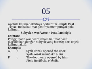 🙢
Apabila kalimat aktifnya berbentuk Simple Past
Tense, maka kalimat pasifnya mempunyai pola
kalimat:
Subyek + was/were + Past Participle
Catatan:
Penggunaan was/were dalam kalimat pasif
disesuaikan dengan subyek yang berasa; dari objek
kalimat aktif.
Example:
A : Syah Rozak opened the door.
Syah Rozak membuka pintu.
P : The door were opened by him.
Pintu itu dibuka oleh dia.
05
 