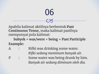 🙢
Apabila kalimat aktifnya berbentuk Past
Continuous Tense, maka kalimat pasifnya
mempunyai pola kalimat:
Subyek + was/were + being + Past Participle
Example:
A : Rifki was drinking some water.
Rifki sedang meminum banyak air.
P : Some water was being drunk by him.
Banyak air sedang diminum oleh dia.
06
 