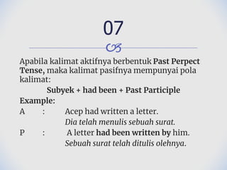 🙢
Apabila kalimat aktifnya berbentuk Past Perpect
Tense, maka kalimat pasifnya mempunyai pola
kalimat:
Subyek + had been + Past Participle
Example:
A : Acep had written a letter.
Dia telah menulis sebuah surat.
P : A letter had been written by him.
Sebuah surat telah ditulis olehnya.
07
 
