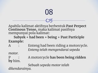 🙢
Apabila kalimat aktifnya berbentuk Past Perpect
Continous Tense, maka kalimat pasifnya
mempunyai pola kalimat:
Subyek + had been + being + Past Participle
Example:
A : Enteng had been riding a motorcycle.
Enteng telah mengendarai sepeda
motor.
P : A motorcycle has been being ridden
by him.
Sebuah sepeda motor telah
dikendarainya.
08
 
