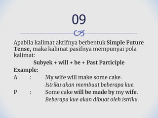 🙢
Apabila kalimat aktifnya berbentuk Simple Future
Tense, maka kalimat pasifnya mempunyai pola
kalimat:
Subyek + will + be + Past Participle
Example:
A : My wife will make some cake.
Istriku akan membuat beberapa kue.
P : Some cake will be made by my wife.
Beberapa kue akan dibuat oleh istriku.
09
 