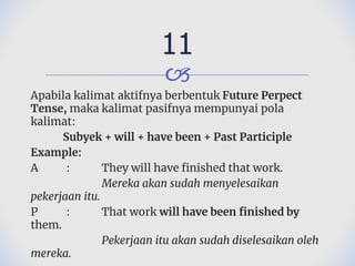 🙢
Apabila kalimat aktifnya berbentuk Future Perpect
Tense, maka kalimat pasifnya mempunyai pola
kalimat:
Subyek + will + have been + Past Participle
Example:
A : They will have finished that work.
Mereka akan sudah menyelesaikan
pekerjaan itu.
P : That work will have been finished by
them.
Pekerjaan itu akan sudah diselesaikan oleh
mereka.
11
 