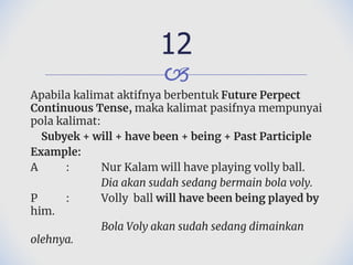 🙢
Apabila kalimat aktifnya berbentuk Future Perpect
Continuous Tense, maka kalimat pasifnya mempunyai
pola kalimat:
Subyek + will + have been + being + Past Participle
Example:
A : Nur Kalam will have playing volly ball.
Dia akan sudah sedang bermain bola voly.
P : Volly ball will have been being played by
him.
Bola Voly akan sudah sedang dimainkan
olehnya.
12
 
