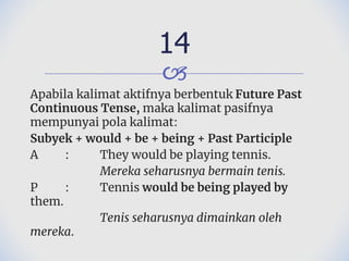 🙢
Apabila kalimat aktifnya berbentuk Future Past
Continuous Tense, maka kalimat pasifnya
mempunyai pola kalimat:
Subyek + would + be + being + Past Participle
A : They would be playing tennis.
Mereka seharusnya bermain tenis.
P : Tennis would be being played by
them.
Tenis seharusnya dimainkan oleh
mereka.
14
 