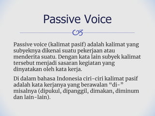 🙢
Passive voice (kalimat pasif) adalah kalimat yang
subyeknya dikenai suatu pekerjaan atau
menderita suatu. Dengan kata lain subyek kalimat
tersebut menjadi sasaran kegiatan yang
dinyatakan oleh kata kerja.
Di dalam bahasa Indonesia ciri-ciri kalimat pasif
adalah kata kerjanya yang berawalan “di-”
misalnya (dipukul, dipanggil, dimakan, diminum
dan lain-lain).
Passive Voice
 