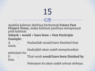 🙢
Apabila kalimat aktifnya berbentuk Future Past
Perpect Tense, maka kalimat pasifnya mempunyai
pola kalimat:
Subyek + would + have been + Past Participle
Example:
A : Hudzaifah would have finished that
work.
Hudzaifah akan sudah menyelesaikan
pekerjaan itu.
P : That work would have been finished by
him.
Pekerjaan itu akan sudah selesai olehnya.
15
 