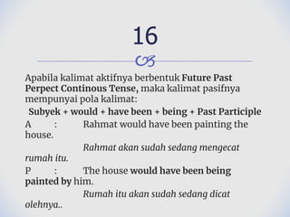 🙢
Apabila kalimat aktifnya berbentuk Future Past
Perpect Continous Tense, maka kalimat pasifnya
mempunyai pola kalimat:
Subyek + would + have been + being + Past Participle
A : Rahmat would have been painting the
house.
Rahmat akan sudah sedang mengecat
rumah itu.
P : The house would have been being
painted by him.
Rumah itu akan sudah sedang dicat
olehnya..
16
 