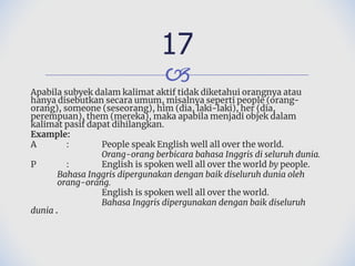 🙢
Apabila subyek dalam kalimat aktif tidak diketahui orangnya atau
hanya disebutkan secara umum, misalnya seperti people (orang-
orang), someone (seseorang), him (dia, laki-laki), her (dia,
perempuan), them (mereka), maka apabila menjadi objek dalam
kalimat pasif dapat dihilangkan.
Example:
A : People speak English well all over the world.
Orang-orang berbicara bahasa Inggris di seluruh dunia.
P : English is spoken well all over the world by people.
Bahasa Inggris dipergunakan dengan baik diseluruh dunia oleh
orang-orang.
English is spoken well all over the world.
Bahasa Inggris dipergunakan dengan baik diseluruh
dunia .
17
 