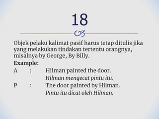 🙢
Objek pelaku kalimat pasif harus tetap ditulis jika
yang melakukan tindakan tertentu orangnya,
misalnya by George, By Billy.
Example:
A : Hilman painted the door.
Hilman mengecat pintu itu.
P : The door painted by Hilman.
Pintu itu dicat oleh Hilman.
18
 