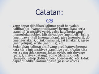 🙢
� Yang dapat dijadikan kalimat pasif hanyalah
kalimat aktif yang predikatnya berupa kata kerja
transitif (transitive verb), yaitu kata kerja yang
memerlukan objek. Misalnya, buy (membeli), bring
(membawa), tell (mengatakan), give (memberi), do
(mengerjakan), drink (minum), eat (makan), agree
(menyetujui), write (menulis), etc.
� Sedangkan kalimat aktif yang predikatnya berupa
kata kerja intransitive (transitive verb), yaitu kata
kerja yang tidak memerlukan objek, misalnya go
(pergi), arrive (datang), come (datang), look
(tampak), sleep (tidur), bleed (berdarah), etc. tidak
dapat dijadikan kalimat pasif (passive voice).
Catatan:
 