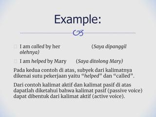 🙢
� I am called by her (Saya dipanggil
olehnya)
� I am helped by Mary (Saya ditolong Mary)
Pada kedua contoh di atas, subyek dari kalimatnya
dikenai sutu pekerjaan yaitu “helped” dan “called”.
Dari contoh kalimat aktif dan kalimat pasif di atas
dapatlah diketahui bahwa kalimat pasif (passive voice)
dapat dibentuk dari kalimat aktif (active voice).
Example:
 