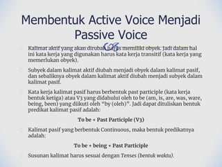 🙢
� Kalimat aktif yang akan dirubah harus memiliki obyek. Jadi dalam hal
ini kata kerja yang digunakan harus kata kerja transitif (kata kerja yang
memerlukan obyek).
� Subyek dalam kalimat aktif diubah menjadi obyek dalam kalimat pasif,
dan sebaliknya obyek dalam kalimat aktif diubah menjadi subyek dalam
kalimat pasif.
� Kata kerja kalimat pasif harus berbentuk past participle (kata kerja
bentuk ketiga) atau V3 yang didahului oleh to be (am, is, are, was, ware,
being, been) yang diikuti oleh “by (oleh)”. Jadi dapat dituliskan bentuk
predikat kalimat pasif adalah:
To be + Past Participle (V3)
� Kalimat pasif yang berbentuk Continuous, maka bentuk predikatnya
adalah:
To be + being + Past Participle
� Susunan kalimat harus sesuai dengan Tenses (bentuk waktu).
Membentuk Active Voice Menjadi
Passive Voice
 