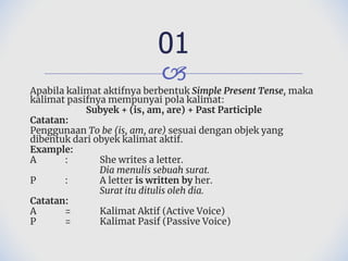 🙢
Apabila kalimat aktifnya berbentuk Simple Present Tense, maka
kalimat pasifnya mempunyai pola kalimat:
Subyek + (is, am, are) + Past Participle
Catatan:
Penggunaan To be (is, am, are) sesuai dengan objek yang
dibentuk dari obyek kalimat aktif.
Example:
A : She writes a letter.
Dia menulis sebuah surat.
P : A letter is written by her.
Surat itu ditulis oleh dia.
Catatan:
A = Kalimat Aktif (Active Voice)
P = Kalimat Pasif (Passive Voice)
01
 