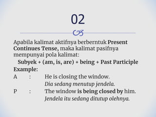 🙢
Apabila kalimat aktifnya berberntuk Present
Continues Tense, maka kalimat pasifnya
mempunyai pola kalimat:
Subyek + (am, is, are) + being + Past Participle
Example:
A : He is closing the window.
Dia sedang menutup jendela.
P : The window is being closed by him.
Jendela itu sedang ditutup olehnya.
02
 