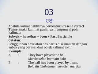 🙢
Apabila kalimat aktifnya berbentuk Present Perfect
Tense, maka kalimat pasifnya mempunyai pola
kalimat:
Subyek + have/has + been + Past Participle
Catatan:
Penggunaan have atau has harus disesuaikan dengan
subek yang berasal dari objek kalimat aktif.
Example:
A : They have played the ball.
Mereka telah bermain bola.
B : The ball has been played by them.
Bola itu telah dimainkan oleh mereka.
03
 