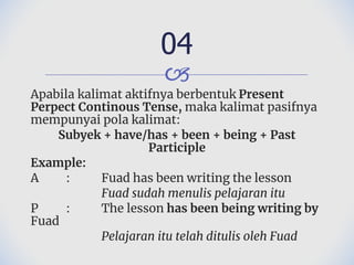 🙢
Apabila kalimat aktifnya berbentuk Present
Perpect Continous Tense, maka kalimat pasifnya
mempunyai pola kalimat:
Subyek + have/has + been + being + Past
Participle
Example:
A : Fuad has been writing the lesson
Fuad sudah menulis pelajaran itu
P : The lesson has been being writing by
Fuad
Pelajaran itu telah ditulis oleh Fuad
04
 