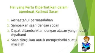 Hal yang Perlu Diperhatikan dalam
Membuat Kalimat Saran
1. Mengetahui permasalahan
2. Sampaikan saan dengan sopan
3. Dapat ditambahklan dengan alasan yang mudah
dipahami
4. Saan ditujukan untuk memperbaiki suatu
masalah
 