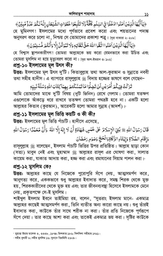 KvwjgvZzk kvnv`vn.............................................................................................................................................................11
‫اﻟﺬ‬‫أﻳﻬﺎ‬‫﴿ﻳﺎ‬ْ‫ﻳ‬ِ َّ َ ُّ
َ ۤ َ‫ﻦ‬َ‫ا‬ٰ‫ادﺧﻠﻮ‬‫ﻣﻨﻮا‬ْ ُ ُ ْ ُ َ‫و‬‫ﲝﻓﺔ‬ʅ‫اﻟﺴﻠﻢ‬‫ﰲ‬‫ا‬َّ ً َّ ٓ َ ِ ْ ِّ ِ‫ﻻ‬َ‫ﺒﻌﻮ‬ʐ‫ﺗ‬ْ ُ ِ َّ َ‫اﻟﺸﻴﻄﺎن‬‫ﺧﻄﻮات‬‫ا‬ِ َ ُْ َّ ِ َ ُ‫إﻧﻪ‬َّ ِٗ‫ﻣﺒﲔ‬‫ﺪو‬ʋ‫ﳉﻢ‬ٌ ْ ِ ُ ٌ َّ ُ َ ْ ُ ‫ﻟ‬﴾
†n gywgbMY! Bmjv‡gi g‡a¨ c~Y©fv‡e cÖ‡ek K‡iv Ges kqZv‡bi c`v¼
AbymiY K‡i P‡jv bv, wbðq †m †Zvgv‡`i cÖKvk¨ kÎy| [m~iv evKviv 2: 208]
‫اﻟﺬ‬‫أﻳﻬﺎ‬‫﴿ﻳﺎ‬ْ‫ﻳ‬ِ َّ َ ُّ
َ ۤ َ‫ﻦ‬َ‫ا‬ٰ‫ﻖ‬ ‫اﷲ‬‫اﺗﻘﻮا‬‫ﻣﻨﻮا‬َّ َ‫ﺣ‬َ ُ َّ ُ َ‫ﺗﻘﺎﺗﻪ‬ِ َ ُٖ‫ﺗﻤﻮ‬‫وﻻ‬ْ ُ َ َ َ‫وأﻧ‬ ّ‫إﻻ‬‫ﻦ‬ْ َ
َ
َ ِ َّ ُ‫ﺗ‬‫ﺘﻢ‬ْ ُ‫ﻣﺴﻠﻤﻮ‬ْ ُ ِ ْ ُّ﴾‫ن‬َ
†n wek¦vm ¯’vcbKvixMY! †Zvgiv Avjøvn‡K fq K‡iv †hgbfv‡e Kiv DwPZ Ges
†Zvgiv gymwjg bv n‡q g„Zz¨eiY K‡iv bv| [m~iv Avj-Bgivb 3: 102]
cÖkœ-10 Bmjv‡gi g~j Drm Kx?
DËi: Bmjv‡gi g~j Drm `yÕwU| wKZveyjøvn Z_v Avj-KziAvb I mybœv‡Z beex
Z_v mnxn nv`xm| G e¨vcv‡i ivm~jyjøvn we`vq n‡¾i fvl‡Y e‡j †M‡QbÑ
َ‫ﺗ‬‫ﺮ‬َْ‫ﻛ‬‫ﺖ‬ُِ‫ﻓ‬ْ‫ﻴ‬‫ﳉ‬ُ‫ﻢ‬ْ‫أ‬َ
ْ‫ﻣ‬‫ﺮ‬َْ‫ﻳ‬‫ﻦ‬َِ‫ﻟ‬‫ﻦ‬ْ‫ﺗ‬َ‫ﻀ‬ِ‫ﻠ‬ُّ‫ﻮ‬ْ‫ا‬‫ﻣ‬َ‫ﺎ‬‫ﺗ‬َ‫ﻤ‬َ‫ﺴ‬َّْ‫ﻜ‬‫ﺘﻢ‬ْ‫ﺑ‬ِ‫ﻬ‬ِ‫ﻤ‬َ‫ﺎ‬‫ﻛ‬ِ‫ﺘ‬َ‫ﺎب‬َ‫اﷲ‬ِ‫و‬َ‫ﺳ‬ُ‫ﻨ‬َّ‫ﺔ‬َ‫ﻧ‬َʏِ‫ﻴ‬ِّ‫ﻪ‬ٖ
Avwg †Zvgv‡`i gv‡S `yÕwU welq (`ywU wRwbm) †i‡L †Mjvg| †Zvgiv hZ¶Y
G¸‡jv‡K AuvK‡o a‡i ivL‡e ZZ¶Y †Zvgiv c_åó n‡e bv| GKwU n‡jv
Avjøvni wKZve (KziAvb), Av‡iKwU n‡jv Avgvi mybœvn (Av`k©)|5
cÖkœ-11 Bmjv‡gi g~j wfwË KqwU I Kx Kx?
DËi: Bmjv‡gi g~j wfwË cuvPwU| nv`x‡m G‡m‡Q,
‫اﷲ‬ ‫رﺳﻮل‬ ‫َﺎل‬‫ﻗ‬ِ ُ َْ ُ َ‫اﻹ‬ ‫ﲏ‬ِ ْ َ ِ ُ‫ﺑ‬‫ﺳ‬ْ‫ﻼ‬َ‫ﻻ‬ ‫أن‬ ‫ﺷﻬﺎدة‬ ‫ﺲ‬ ʄ ‫م‬َ ْ َ
َ ِ َ َْ ٍ ‫ﺧﻤ‬َ ٰ َʋ ُّ‫إﻻ‬ ‫إﻟﻪ‬َ ِ َِ ٰ‫اﷲ‬ ‫رﺳﻮل‬ ‫ﺤﻤﺪا‬ ‫وأن‬ ‫اﷲ‬ِ ُ ْ ُ َ ً َّ َ ُ‫ﻣ‬ َّ
َ
َ ُ
‫اﻟﺼﻼ‬‫َﺎم‬‫ﻗ‬‫وإ‬َ َّ ِ ِ َ‫وإﻳ‬ ‫ة‬ْ ِ َ ِ‫رﻣﻀﺎن‬‫وﺻﻮم‬ ‫ﺞ‬ ‫وا‬‫ﲝة‬ʅ‫ﺰ‬ ‫ا‬‫ﺘﺎء‬َ َ َ َّ ِ ْ َ َ َِّ ََ ِ‫ْﺤ‬‫ﻟ‬ ِ َ ‫ﻟ‬ َ
ivm~jyjøvn e‡j‡Qb, Bmjvg cuvPwU wfwËi Dci cÖwZwôZ| Avjøvn Qvov †Kvb
(mZ¨) gvey` †bB Ges gynv¤§v` Avjøvni ivm~j Gi †NvlYv Kiv, mvjvZ
Kv‡qg Kiv, hvKvZ Av`vq Kiv, n¾ Kiv Ges igvhv‡bi wmqvg cvjb Kiv|6
cÖkœ-12 gymwjg †K?
DËi: Avjøvni Kv‡Q †h wb‡R‡K cy‡ivcywi mu‡c †`q, AvZ¥mgc©Y K‡i,
AvbyMZ¨ K‡i, GKKfv‡e ïay Avjøvni Bev`vZ K‡i, mg¯Í wkiK †_‡K gy³
nq, wkiKKvix‡`i †_‡K gy³ nq Ges Zvi Rxebe¨e¯’v wn‡m‡e Bmjvg‡K †g‡b
†bq, cÖK…Zc‡ÿ †m-B gymwjg|
kvBLyj Bmjvg Be‡b ZvBwgqv in. e‡jb, ÒmyZivs Bmjvg gv‡b- GKgvÎ
Avjøvni Kv‡QB AvZ¥mgc©Y Kiv, wZwb e¨ZxZ Ab¨ Kv‡iv Kv‡Q bq| ïay ZuviB
Bev`vZ Kiv, KvD‡K Zuvi mv‡_ kixK bv Kiv| Zuvi cÖwZ wb‡R‡K c~Y©iƒ‡c
mu‡c †`qv| Zvi Kv‡Q Avkv Kiv Ges Zv‡KB GKgvÎ fq Kiv| m„wói KvD‡K
5
gyqvËv Bgvg gv‡jK 3, 3338, 1874; wgkKvZ 186; wmjwmjv mnxnvn 1761|
6
mnxn eyLvix 8; mnxn gymwjg 16; mybv‡b wZiwgwh 2609|
 