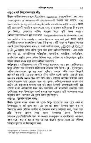 KvwjgvZzk kvnv`vn.............................................................................................................................................................15
cÖkœ-19 ag© wbi‡c¶Zvev` Kx?
DËi: ag©wbi‡c¶Zvev`‡K Bs‡iwR‡Z Secularism [†mKz¨jvwiRg] ejv nq|
Encyclopedia of Britannica-†Z Secularism-Gi msÁvq ejv n‡q‡Q, Any
movement in society directed away from the worldliness to life on earth. A_©vr
GwU Ggb GKwU mvgvwRK Av‡›`vj‡bi bvg, hv gvbyl‡K AvwLiv‡Zi w`K †_‡K
gyL wdwi‡q †KejgvÎ cvw_©e wel‡qi w`‡K `„wó wbe× Kivq|9
ag©wbi‡c¶Zvev`-Gi g~j K_v n‡jvÑ Religion should not be allowed to come
into politics. It is merely a matter between man and god. A_©vr ag©‡K
ivRbxwZi A½‡b cÖ‡ekvwaKvi †`qv DwPZ bq| GwU gvbyl I Ck¦‡ii ga¨Kvi
GKwU (Ava¨vwZ¥K) welq gvÎ| W. Avjx Rvixkv e‡jb, ‫ا‬َْ‫ﻟ‬‫ﻌ‬ُ‫ﻠ‬َ‫ﻤ‬َ‫ﺎﻧ‬ِ‫ﻴ‬َّ‫ﺔ‬ُ‫ﻫ‬ُ‫ﻮ‬ََ‫ﻓ‬ْ‫ﺼ‬‫ﻞ‬ُ‫اﻟﺪ‬ِّْ‫ﻳ‬‫ﻦ‬ِ
َ‫ﻋ‬‫ﻦ‬ِ‫اﻟﺪ‬َّ‫و‬ْ‫ﻟ‬َ‫ﺔ‬ِ ivóªhš¿ †_‡K ag©‡K c„_K Kiv n‡jv ag©wbi‡c¶Zvev`|10
GK K_vq
ejv hvq †h, gvbeRxe‡bi cvwievwiK, mvsmvwiK, mvgvwRK, A_©‰bwZK,
ivR‰bwZK cÖf…wZ †_‡K ag©‡K wbwðý K‡i gmwR` ev e¨w³‡Kw›`ªK m¦vaxb
Rxeb MV‡bi gva¨g gš¿B n‡jv ag©wbi‡c¶Zvev`|
ch©v‡jvPbv : ag©wbi‡c¶Zvev` `yÕwU Kvi‡Y MÖnY‡hvM¨ bq| GK : ag©wegyLZv|
gvbyl GLv‡b Zvi we‡e‡Ki ¯^vaxbZv‡K cÖvavb¨ w`‡q _v‡K| `yB : `ywbqvc~Rv|
ag©wbi‡c¶Zvev‡`i g~j iƒn n‡jv Ô`ywbqvÕ| GLv‡b ag©xq †Kvb wKQyiB
cÖ‡ekvwaKvi †bB| †hb‡Zb cÖKv‡i `ywbqv nvwmj n‡jB h‡_ó| GRb¨B Zviv
RbMY‡K mve©‡fŠg ¶gZvi Drm e‡j g‡b K‡i| ivóªh‡š¿ Avjøvni AvB‡bi †Kvb
cÖ‡ekvwaKvi‡K Zviv †Zvqv°v K‡i bv| myZivs ag©wbi‡cÿZvev` bvgK AwZ
cÖvPxb GB gZev‡`i gva¨‡g Avi hvB †nvK Bmjvgx †LjvdZ/Bmjvgx ivóª
cÖwZôv nIqv †Kvbg‡ZB m¤¢e bq| me©‡¶‡Î GB gZev‡`i cÖPj‡bi d‡j
gymwjgivI GLb Bmjvg‡K Ac~Y© fve‡Z ïiæ K‡i‡Q| ZvB Avcbv‡`i Kv‡Q
Aby‡iva iBjÑ Avcbviv GB Kzdi †_‡K `~‡i _vKzb|
cÖkœ-20 gyiZv` Kv‡K e‡j?
DËi: gyiZv` k‡ãi kvwãK A_© n‡jvÑ wegyL n‡q‡Q ev wd‡i †M‡Q Ggb ev
BmjvgPz¨Z ev ag© Z¨vM Kiv| Gi g~j gg© n‡jvÑ Bmjvg Z¨vM Kiv ev
Bmjv‡gi †Kvb †gŠwjK AvKx`v ev weavb‡K gvb‡Z Am¦xKvi Kiv, wKsev Zvi
cÖwZ Abv¯’v cÖKvk Kiv A_ev Bmjv‡gi †Kvb wb`k©b‡K
Aegvbbv/N„Yv/VvÆv/eR©b Kiv, hv AšÍ‡ii fw³k~b¨Zv I kÖ×vnxbZvi AvjvgZ
enb K‡i| Avi G ai‡bi KvR †h K‡i Zv‡KB KziAvb-mybœvn Gi `jx‡ji
wfwË‡Z gyiZv` ev BmjvgPz¨Z e‡j|
9
Encyclopedia of Britannica, 15th Edn. 2002.Vol-X. P. 594.
10
Avj-BwËRv-nvZzj wdKwiBqvn Avj-gyqvmvivn, c„. 83|
 