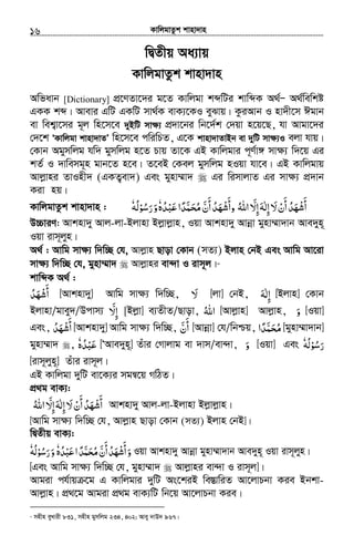 KvwjgvZzk kvnv`vn.............................................................................................................................................................16
wØZxq Aa¨vq
KvwjgvZzk kvnv`vn
Awfavb [Dictionary] cÖ‡YZv‡`i g‡Z Kvwjgv kãwUi kvwãK A_©Ñ A_©wewkó
GKK kã| Avevi GwU GKwU mv_©K evK¨‡KI eySvq| KziAvb I nv`x‡m Cgvb
ev wek¦v‡mi g~j wn‡m‡e `yBwU mv¶¨ cÖ`v‡bi wb‡`©k †`qv n‡q‡Q, hv Avgv‡`i
†`‡k ÔKvwjgv kvnv`vZÕ wn‡m‡e cwiwPZ, G‡K kvnv`vZvBb ev `ywU mv¶¨I ejv hvq|
†Kvb Agymwjg hw` gymwjg n‡Z Pvq Zv‡K GB Kvwjgvi c~Y©v½ mv¶¨ w`‡q Gi
kZ© I `vwemg~n gvb‡Z n‡e| Z‡eB †Kej gymwjg nIqv hv‡e| GB Kvwjgvq
Avjøvni ZvInx` (GKZ¡ev`) Ges gynv¤§v` Gi wimvjvZ Gi mv¶¨ cÖ`vb
Kiv nq|
‫ﻻ‬‫أن‬‫أﺷﻬﺪ‬َ ْ َ
َ َ
ُ ْ‫إﻟﻪ‬َ ٰ ِ‫اﷲ‬ ّ‫إﻻ‬ُ َ ِ‫أن‬‫وأﺷﻬﺪ‬َّ
َ َ
ُ َ ْ‫ﻋﺒﺪه‬‫ﺤﻤﺪا‬ُ ًْ َ َّ َ ُ‫ﻣ‬ٗ‫و‬َ‫رﺳ‬ُ َ‫ﻮ‬ْ‫ﻟﻪ‬ُٗKvwjgvZzk kvnv`vn :
D”PviY: Avknv`y Avj-jv-Bjvnv Bjøvjøvn, Iqv Avknv`y Avbœv gynv¤§v`vb Ave`yn~
Iqv ivm~jyn|
A_© : Avwg mv¶¨ w`w”Q †h, Avjøvn Qvov †Kvb (mZ¨) Bjvn †bB Ges Avwg Av‡iv
mv¶¨ w`w”Q †h, gynv¤§v` Avjøvni ev›`v I ivm~j|11
kvwãK A_© :
‫أﺷﻬﺪ‬ُ َ ْ َ - [Avknv`y] Avwg mv¶¨ w`w”Q, ‫ﻻ‬َ - [jv] †bB, ‫إ‬ِ‫ﻟﻪ‬َ ٰ [Bjvn] †Kvb
Bjvnv/gvey`/Dcvm¨ ‫إ‬ِّ‫ﻻ‬َ [Bjøv] e¨ZxZ/Qvov, ‫اﷲ‬ُ [Avjøvn] Avjøvn, ‫و‬َ [Iqv]
Ges, ‫أﺷﻬﺪ‬ُ َ ْ َ [Avknv`y] Avwg mv¶¨ w`w”Q, ‫أ‬َ‫ن‬َّ [Avbœv] †h/wbðq, ‫ﺤﻤﺪ‬ً َّ َ ُ‫ﻣ‬‫ا‬ [gynv¤§v`vb]
gynv¤§v` , ‫ﻋﺒﺪه‬ُ ْ َٗ [ÔAve`yn~] Zuvi †Mvjvg ev `vm/ev›`v, ‫و‬َ [Iqv] Ges ‫رﺳ‬ُ َ‫ﻮ‬ْ‫ﻟﻪ‬ُٗ
[ivm~jyn~] Zuvi ivm~j|
GB Kvwjgv `ywU ev‡K¨i mgš^‡q MwVZ|
cÖ_g evK¨:
‫ﻻ‬‫أن‬‫أﺷﻬﺪ‬َ ْ َ
َ َ
ُ ْ‫اﷲ‬ ّ‫إﻻ‬‫إﻟﻪ‬ُ َ ِ َِ ٰ Avknv`y Avj-jv-Bjvnv Bjøvjøvn|
[Avwg mv¶¨ w`w”Q †h, Avjøvn Qvov †Kvb (mZ¨) Bjvn †bB]|
wØZxq evK¨:
‫و‬َ‫أن‬‫أﺷﻬﺪ‬َّ
َ َ
ُ َ ْ‫ﻋﺒﺪه‬‫ا‬‫ﺤﻤﺪ‬ُ ًْ َ َّ َ ُ‫ﻣ‬ٗ‫و‬َ‫رﺳ‬ُ َ‫ﻮ‬ْ‫ﻟﻪ‬ُٗ Iqv Avknv`y Avbœv gynv¤§v`vb Ave`yn~ Iqv ivm~jyn|
[Ges Avwg mv¶¨ w`w”Q †h, gynv¤§v` Avjøvni ev›`v I ivm~j]|
Avgiv ch©vq ‡g G Kvwjgvi `ywU As‡kiB we¯ÍvwiZ Av‡jvPbv Kie Bbkv-
Avjøvn| cÖ_‡g Avgiv cÖ_g evK¨wU wb‡q Av‡jvPbv Kie|
11
mnxn eyLvix 831, mnxn gymwjg 234, 402; Avey `vD` 967|
 