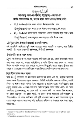KvwjgvZzk kvnv`vn.............................................................................................................................................................17
‫ﻻ‬‫أن‬‫أﺷﻬﺪ‬َ ْ َ
َ َ
ُ ْ‫إﻟ‬ٰ ِ‫اﷲ‬ ّ‫إﻻ‬‫ﻪ‬ُ َ ِ َ
Avknv`y Avj-jv-Bjvnv Bj−vj−vn- Gi e¨vL¨v
[Avwg mv¶¨ w`w”Q †h, Avjøvn Qvov †Kvb (mZ¨) Bjvn †bB]
• ‫ﻻ‬َ‫إﻟﻪ‬َ ٰ ِ [jv-Bjvnv] gv‡b mKj evwZj Bjvn‡K eR©b, Avi
‫اﷲ‬ ّ‫إﻻ‬ُ َ ِ [Bjøvjøvn] gv‡b ïaygvÎ GK Bjvn Z_v Avjøvn‡KB MÖnY|
• ‫ﻻ‬َ‫إﻟﻪ‬َ ٰ ِ [jv-Bjvnv] gv‡b mKj MvBiæjøvn12
†_‡K wb‡R‡K gy³ Kiv| Avi
‫اﷲ‬ ّ‫إﻻ‬ُ َ ِ [Bjøvjøvn] gv‡b ïaygvÎ GK Avjøvni cÖwZ Cgvb Avbv|
‫ﻻ‬َ‫اﷲ‬ ّ‫إﻻ‬‫إﻟﻪ‬َ ِ َِ ٰ [jv-Bjvnv Bj−vj−vn] Gi `ywU Ask :
GB ZvInxw` Kvwjgvi `ywU Ask i‡q‡Q| cÖ_g AskwU bv-evPK, Avi wØZxq
AskwU nu¨v-evPK| cÖ_gwU eR©bg~jK, wØZxqwU MÖnYg~jK|
[bv] †bwZ evPK Ask n‡jv:
‫ﻻ‬َ‫إﻟﻪ‬َ ٰ ِ [jv-Bjvnv] ev bv-evPK As‡ki gg© n‡jv GB †h, †Kvb Bev`vZB Kv‡iv
Rb¨ Kiv Pj‡e bv, Kv‡iv mve©‡fŠgZ¡ I kw³ m¦xKvi Kiv Pj‡e bv, Kv‡iv
weavb I AvBb-Kvbyb gvbv Pj‡e bv, †Kvb wKQy‡ZB Kv‡iv cÖfzZ¡ m¦xKvi Kiv
Pj‡e bv| Gm‡ei †Kvb GKwU‡ZI Kv‡iv we›`ygvÎ kixK ¯’vcb Kiv Pj‡e bv|
[nu¨v] BwZ evPK Ask n‡jv:
Avi ‫اﷲ‬ ّ‫إﻻ‬ُ َ ِ [Bjøvjøvn] ev nu¨v-evPK As‡ki gg© n‡jv GB †h, ïaygvÎ AvjøvnB
mKj cÖKvi Bev`v‡Zi cÖK…Z nK`vi| wZwbB mve©‡fŠg ¶gZvi gvwjK, ZviB
weavb I AvBb-Kvbyb ev›`vi Dci cÖ‡hvR¨ I cÖ‡qvM n‡e| mewKQy‡ZB Zvi
cÖfzZ¡ i‡q‡Q Ges G mg¯Í e¨vcv‡i †KD we›`ygvÎ Zuvi kixK †bB| bv †Kvb
gvjvBKv (†d‡ikZv), bv †Kvb bex ev †Kvb Ijx, bv †Kvb wRb-kqZvb,
bv †Kvb Roe„¶, bv †Kvb g~wZ©, bv †Kvb Kei gvhv‡ii Ijx-`i‡ek I
cxi-dKxi| †h e¨w³ Kvwjgvi GB `ywU iæK‡bi A_© I gg© fv‡jvfv‡e ey‡S
†g‡b Pj‡Z cvi‡e Zvi Rb¨ GB Kvwjgvi dhxjZ I DcKvi jvf Kiv m¤¢e,
b‡Pr bq|13
12
Avjøvn‡K ev` w`‡q †h e¨w³ ev kw³i Bev`vZ/Dcvmbv-AvbyMZ¨ A_ev weavb gvbv nq Ges Zv‡Z †m mšÍyó _v‡KÑ Zv‡K
MvBiæjøvn e‡j|
13
Kvwjgvi gg©K_v, AvKivgy¾vgvb web Avãym mvjvg, c„ôv-50|
 